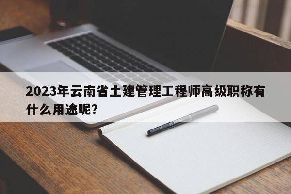 2023年云南省土建管理工程师高级职称有什么用途呢？