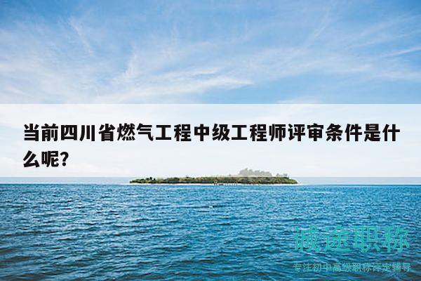 当前四川省燃气工程中级工程师评审条件是什么呢？