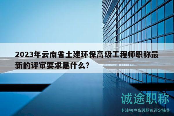 2023年云南省土建环保高级工程师职称最新的评审要求是什么？