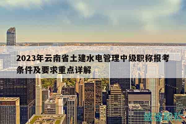 2023年云南省土建水电管理中级职称报考条件及要求重点详解