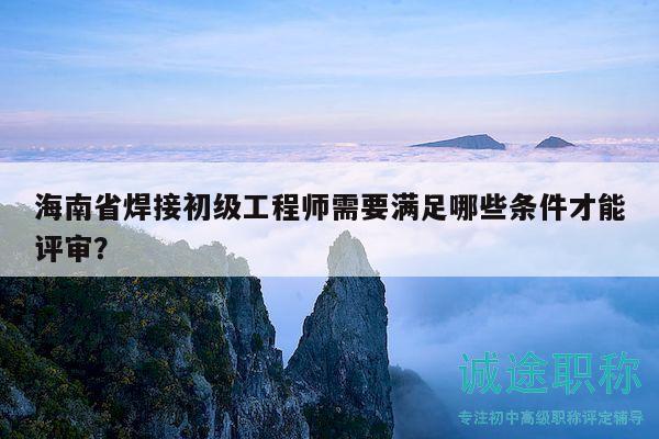 海南省焊接初级工程师需要满足哪些条件才能评审？