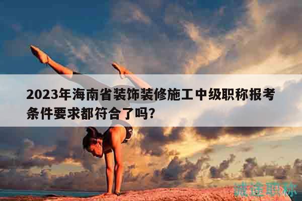 2023年海南省装饰装修施工中级职称报考条件要求都符合了吗？
