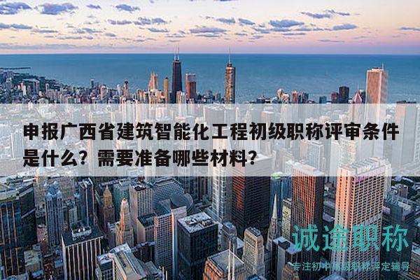 申报广西省建筑智能化工程初级职称评审条件是什么？需要准备哪些材料？