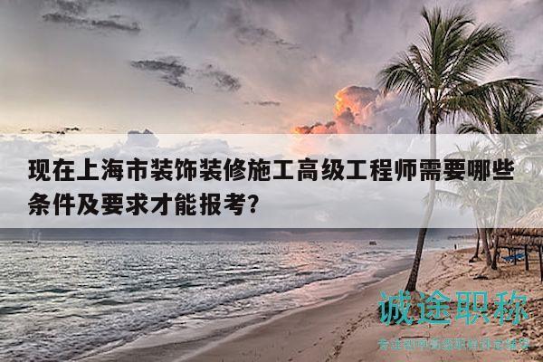 现在上海市装饰装修施工高级工程师需要哪些条件及要求才能报考？