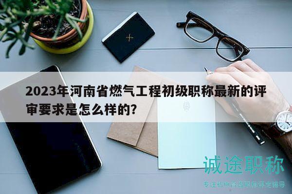 2023年河南省燃气工程初级职称最新的评审要求是怎么样的？