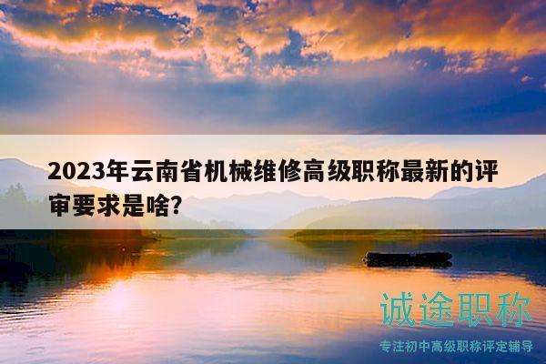 2023年云南省机械维修高级职称最新的评审要求是啥？