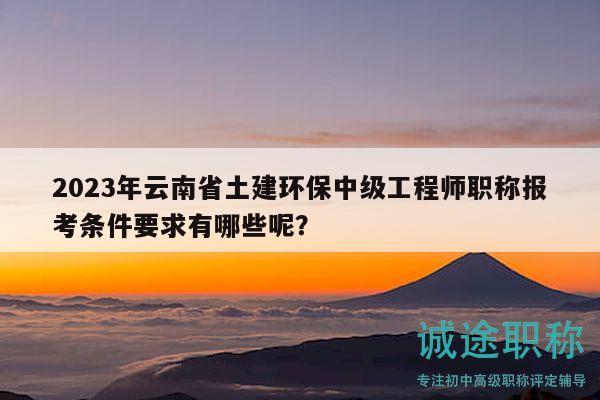 2023年云南省土建环保中级工程师职称报考条件要求有哪些呢？