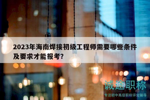 2023年海南焊接初级工程师需要哪些条件及要求才能报考？