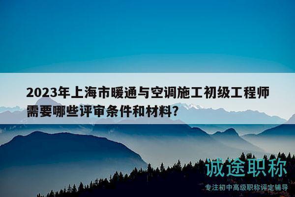 2023年上海市暖通与空调施工初级工程师需要哪些评审条件和材料？
