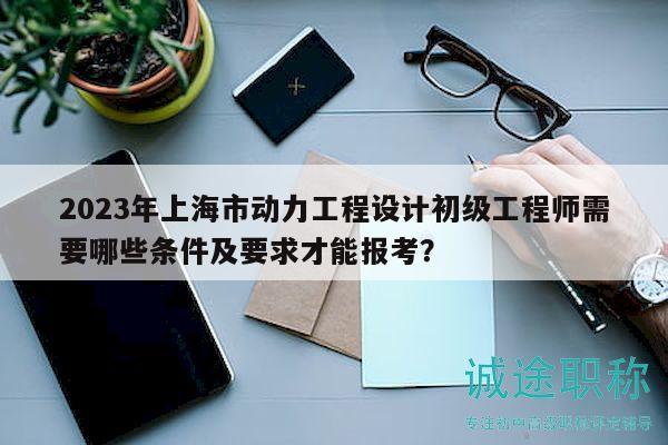 2023年上海市动力工程设计初级工程师需要哪些条件及要求才能报考？