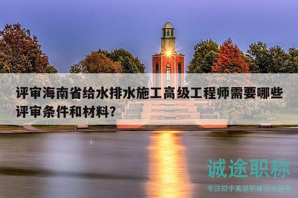 评审海南省给水排水施工高级工程师需要哪些评审条件和材料？