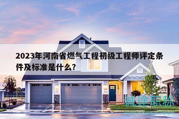 2023年河南省燃气工程初级工程师评定条件及标准是什么？