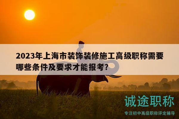 2023年上海市装饰装修施工高级职称需要哪些条件及要求才能报考？