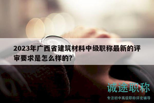 2023年广西省建筑材料中级职称最新的评审要求是怎么样的？