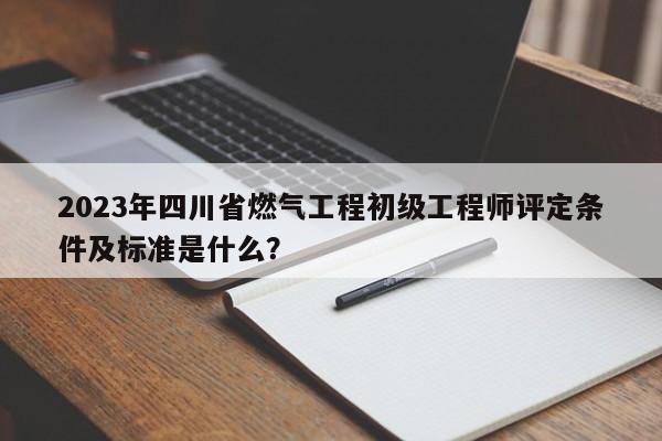 2023年四川省燃气工程初级工程师评定条件及标准是什么？