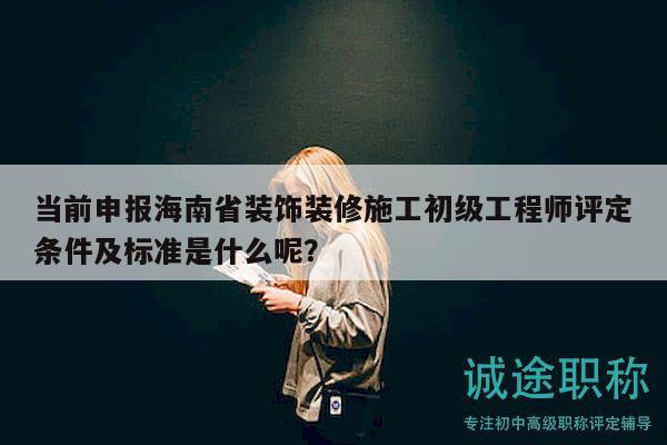 当前申报海南省装饰装修施工初级工程师评定条件及标准是什么呢？