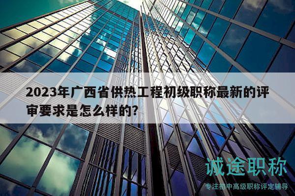 2023年广西省供热工程初级职称最新的评审要求是怎么样的？