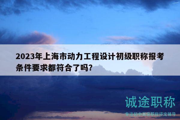 2023年上海市动力工程设计初级职称报考条件要求都符合了吗？