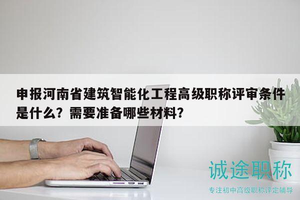 申报河南省建筑智能化工程高级职称评审条件是什么？需要准备哪些材料？