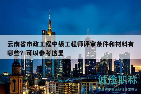 云南省市政工程中级工程师评审条件和材料有哪些？可以参考这里