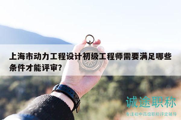 上海市动力工程设计初级工程师需要满足哪些条件才能评审？