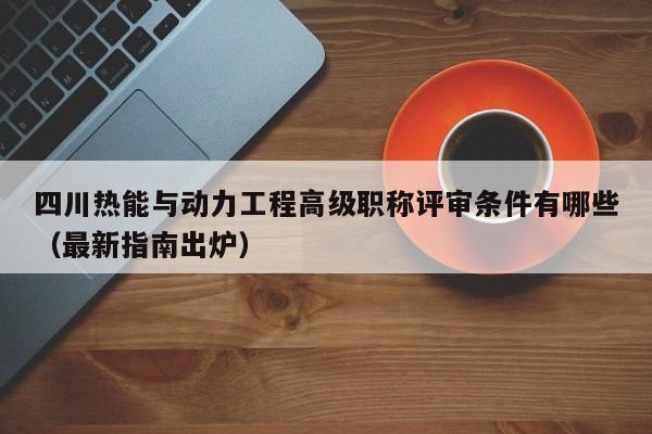 四川热能与动力工程高级职称评审条件有哪些（最新指南出炉）