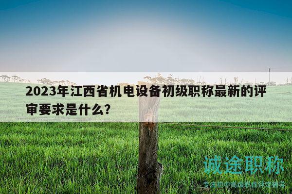 2023年江西省机电设备初级职称最新的评审要求是什么？