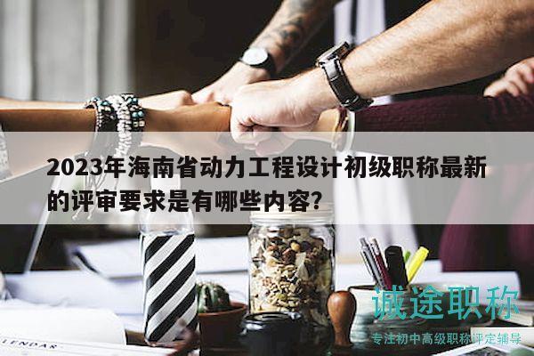 2023年海南省动力工程设计初级职称最新的评审要求是有哪些内容？