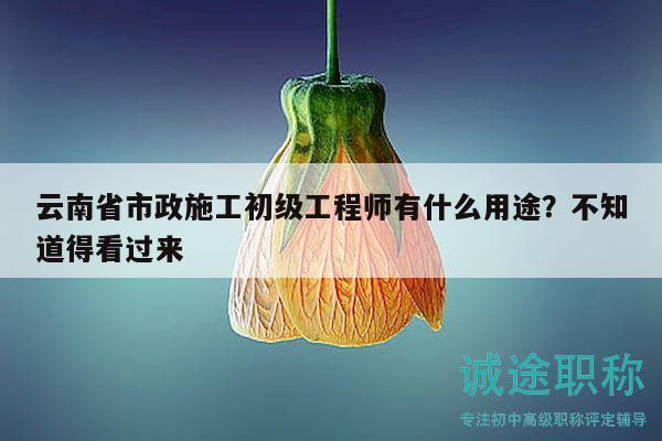 云南省市政施工初级工程师有什么用途？不知道得看过来