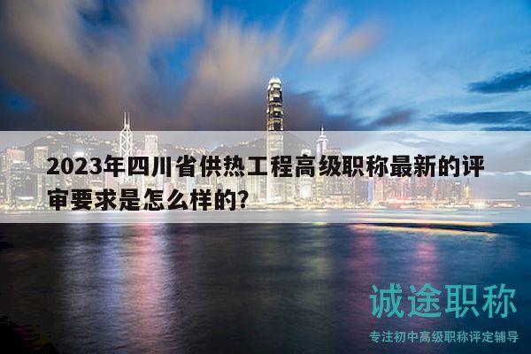 2023年四川省供热工程高级职称最新的评审要求是怎么样的？