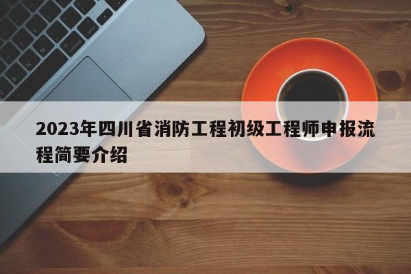 2023年四川省消防工程初级工程师申报流程简要介绍
