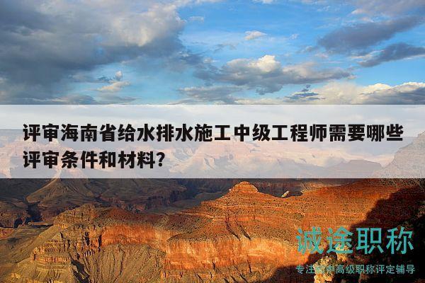 评审海南省给水排水施工中级工程师需要哪些评审条件和材料？
