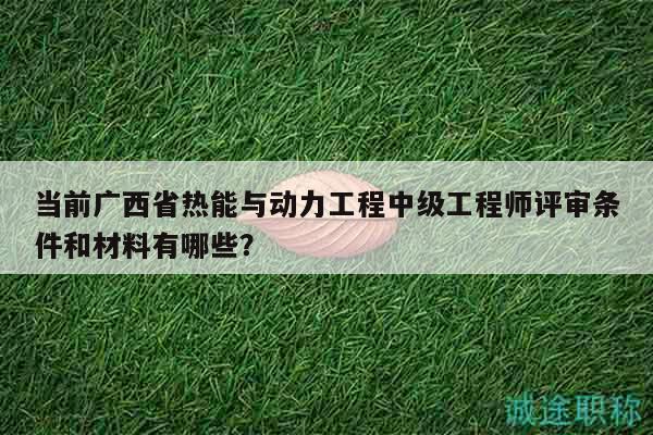 当前广西省热能与动力工程中级工程师评审条件和材料有哪些？