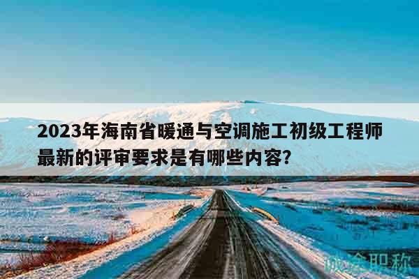 2023年海南省暖通与空调施工初级工程师最新的评审要求是有哪些内容？