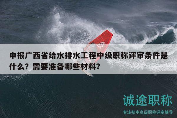 申报广西省给水排水工程中级职称评审条件是什么？需要准备哪些材料？