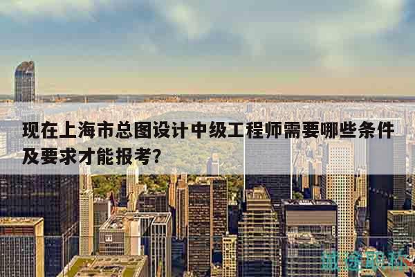 现在上海市总图设计中级工程师需要哪些条件及要求才能报考？