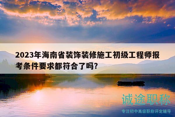 2023年海南省装饰装修施工初级工程师报考条件要求都符合了吗？