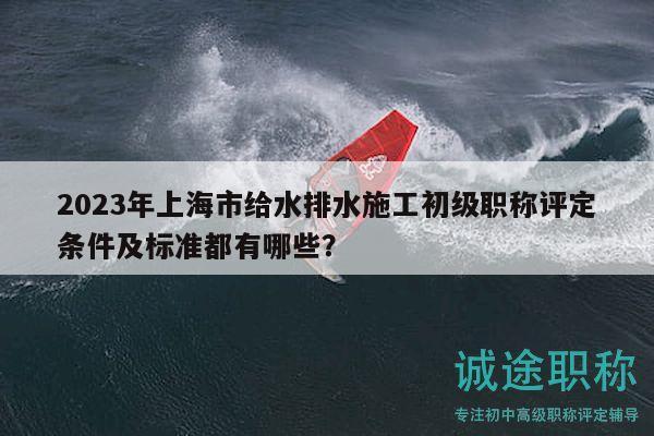 2023年上海市给水排水施工初级职称评定条件及标准都有哪些？