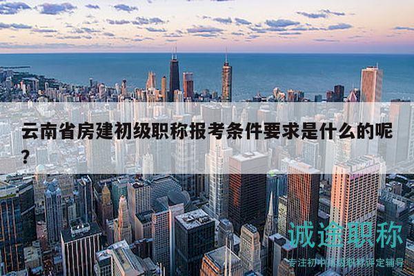 云南省房建初级职称报考条件要求是什么的呢？