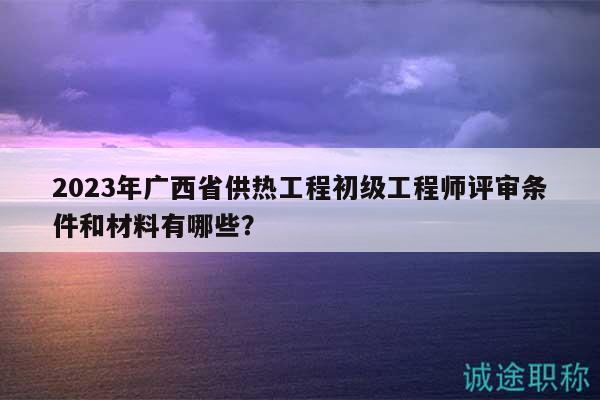 2023年广西省供热工程初级工程师评审条件和材料有哪些？