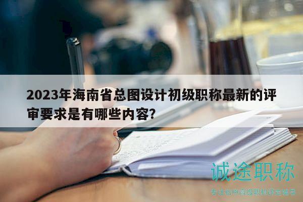 2023年海南省总图设计初级职称最新的评审要求是有哪些内容？