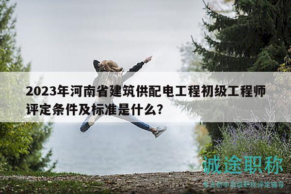 2023年河南省建筑供配电工程初级工程师评定条件及标准是什么？