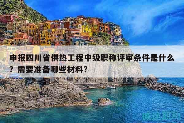 申报四川省供热工程中级职称评审条件是什么？需要准备哪些材料？