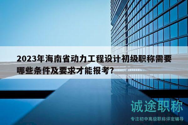 2023年海南省动力工程设计初级职称需要哪些条件及要求才能报考？