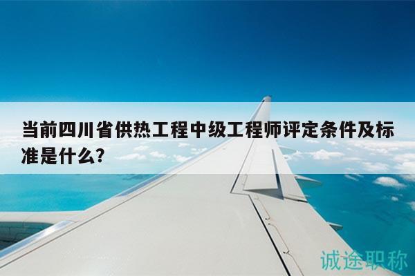 当前四川省供热工程中级工程师评定条件及标准是什么？