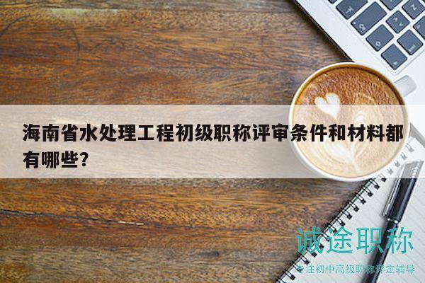 海南省水处理工程初级职称评审条件和材料都有哪些？