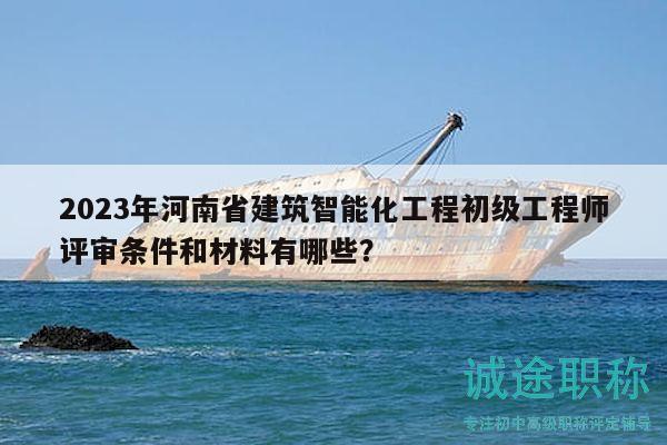 2023年河南省建筑智能化工程初级工程师评审条件和材料有哪些？