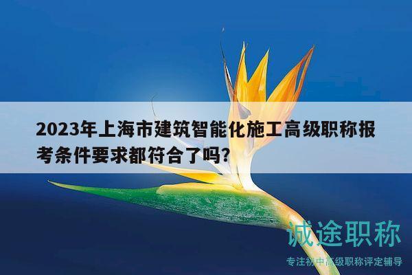 2023年上海市建筑智能化施工高级职称报考条件要求都符合了吗？