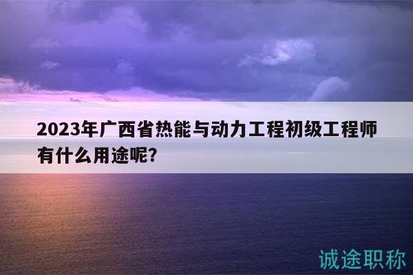 2023年广西省热能与动力工程初级工程师有什么用途呢？