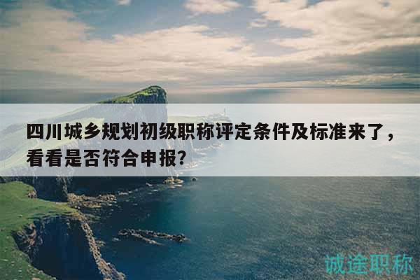 四川城乡规划初级职称评定条件及标准来了，看看是否符合申报？